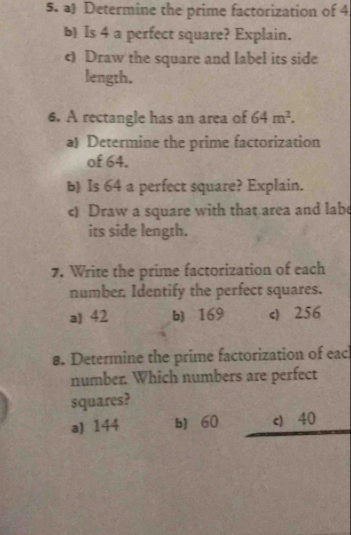 Determine the prime factorization of 4
b Is 4 a perfect square? Explain.
c) Draw the square and label its side
length.
6. A rectangle has an area of 64m^2. 
a) Determine the prime factorization
of 64.
b) Is 64 a perfect square? Explain.
c) Draw a square with that area and labe
its side length.
7. Write the prime factorization of each
number, Identify the perfect squares.
a) 42 b) 169 c) 256
8. Determine the prime factorization of eac
number. Which numbers are perfect
squares?
a) 144 b] 60 c) 40