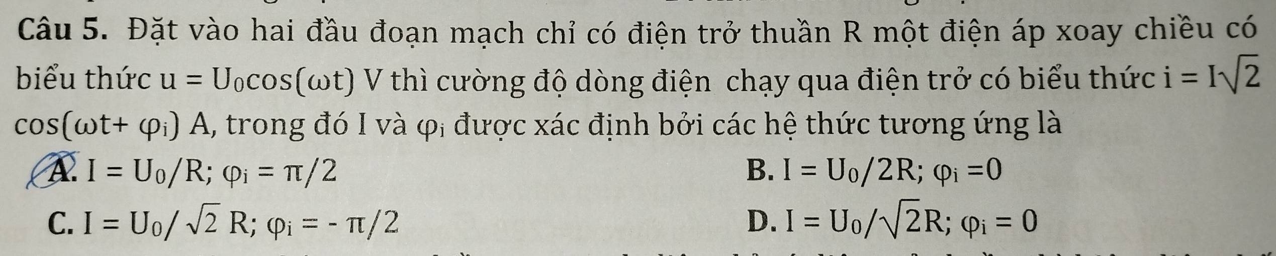 Đặt vào hai đầu đoạn mạch chỉ có điện trở thuần R một điện áp xoay chiều có
biểu thức u=U_0cos (omega t) V thì cường độ dòng điện chạy qua điện trở có biểu thức i=Isqrt(2)
cos (omega t+varphi _i)A , trong đó I và φị được xác định bởi các hệ thức tương ứng là
A I=U_0/R; varphi _i=π /2
B. I=U_0/2R; varphi _i=0
C. I=U_0/sqrt(2)R; varphi _i=-π /2 D. I=U_0/sqrt(2)R; varphi _i=0