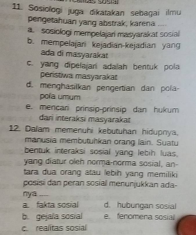 alás sosíal
11. Sosiologí juga dikatakan sebagai ilmu
pengetahuan yang abstrak, karena ....
a sosiologi mempelajari masyarakat sosial
b. mempelajari kejadian-kejadian yang
ada di masyarakat
c. yang dipelajari adalah bentuk pola
peristiwa masyarakat
d. menghasilkan pengertian dan pola-
pola umum
e. mencarí prínsip-prínsip dan hukum
dari interaksi masyarakat
12. Dalam memenuhi kebutuhan hidupnya,
manusia membutuhkan orang lain. Suatu
bentuk interaksi sosial yang lebih luas,
yang diatur oleh norma-norma sosial, an-
tara dua orang atau lebih yang memiliki
posisi dan peran sosíal menunjukkan ada-
nya_
a fakta sosial d hubungan sosial
b gejala sosial e fenomena sosial
c realitas sosial