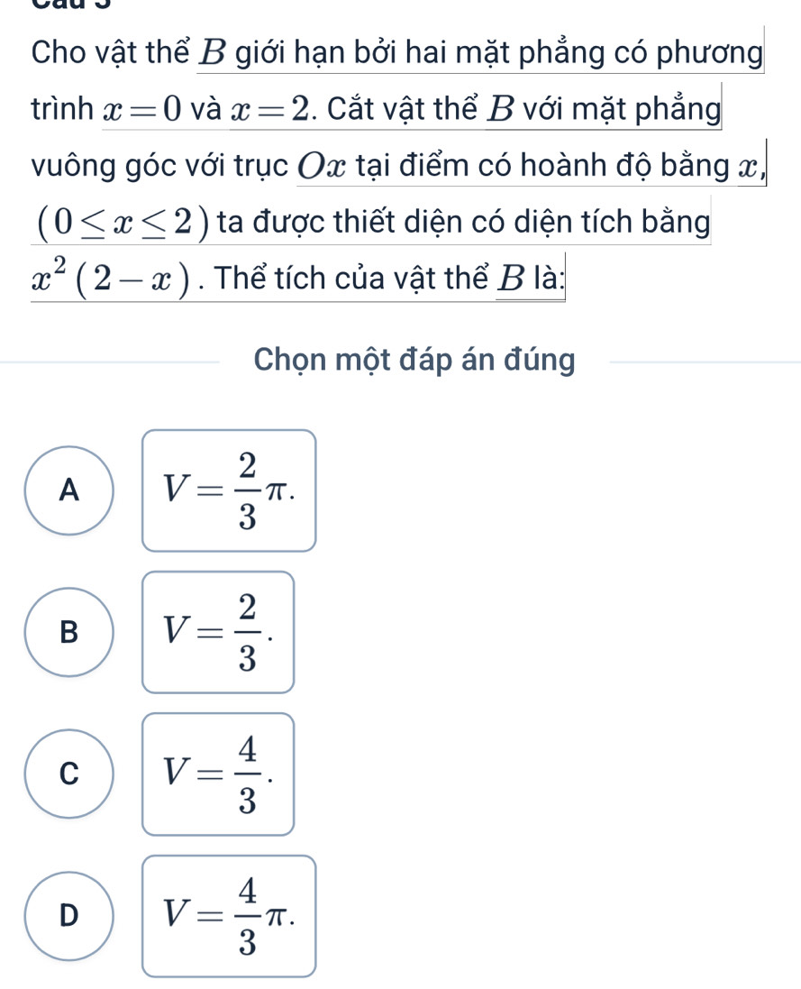 Cho vật thể B giới hạn bởi hai mặt phẳng có phương
trình x=0 và x=2. Cắt vật thể B với mặt phẳng
vuông góc với trục Ox tại điểm có hoành độ bằng x,
(0≤ x≤ 2) ta được thiết diện có diện tích bằng
x^2(2-x). Thể tích của vật thể B là:
Chọn một đáp án đúng
A V= 2/3 π.
B V= 2/3 .
C V= 4/3 .
D V= 4/3 π.