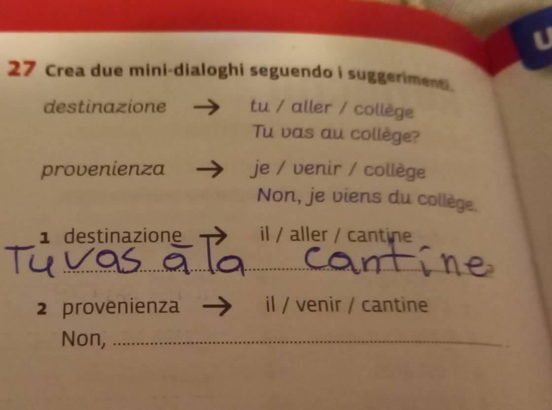 Crea due mini-dialoghi seguendo i suggeriment. 
destinazione tu / aller / collège 
Tu vas au collège? 
provenienza je / venir / collège 
Non, je viens du collège. 
1 destinazione il / aller / cantine 
_ 
2 provenienza il / venir / cantine 
Non,_