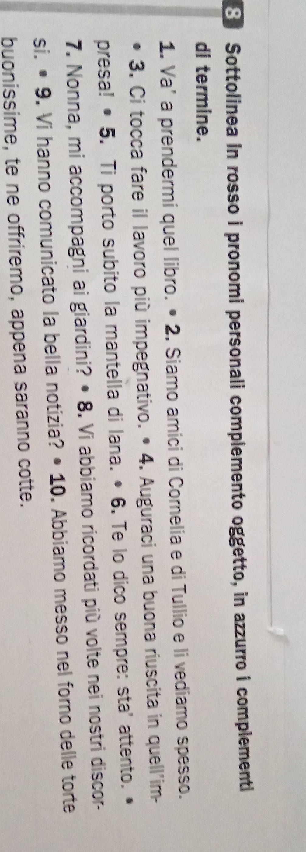 Sottolinea in rosso i pronomi personali complemento oggetto, in azzurro i complementi 
di termine. 
1. Va’ a prendermi quel libro. • 2. Siamo amici di Cornelia e di Tullio e li vediamo spesso. 
3. Ci tocca fare il lavoro più impegnativo. • 4. Auguraci una buona riuscita in quell'im- 
presa! • 5. Ti porto subito la mantella di lana. • 6. Te lo dico sempre: sta' attento. 
7. Nonna, mi accompagni ai giardini? • 8. Vi abbiamo ricordati più volte nei nostri discor- 
si. • 9. Vi hanno comunicato la bella notizia? • 10. Abbiamo messo nel forno delle torte 
buonissime, te ne offriremo, appena saranno cotte.