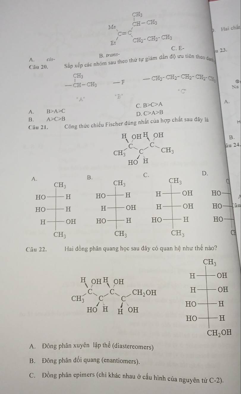  Ma/m  E=C=C E_1 CH_CH_2=CH_2-CH_2-CH_3
D. Hai chất
C. E-
u 23.
A. cis- B. trans-
Câu 20. Sắp xếp các nhóm sau theo thứ tự giảm dandhat Q t tiên theo dan
CH_3
-CH-CH_3 — - F _ CH_2-CH_2-CH_2-CH_2-CH_3
。
Na
''A'' ^circ B°
C. B>C>A
A.
A. B>A>C
D. C>A>B
B. A>C>B
Câu 21. Công thức chiếu Fischer đúng nhất của hợp chất sau đây là H
B.
âu 24.
D.
B
C
A
Câu
   
Câu 22.  Hai đồng phân quang học sau đây có quan hệ như thế nào?
A. Đông phân xuyên lập thể (diastereomers)
B. Đông phân đối quang (enantiomers).
C. Đồng phân epimers (chỉ khác nhau ở cấu hình của nguyên tử C-2).