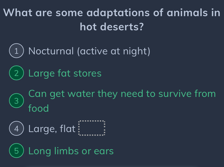 What are some adaptations of animals in
hot deserts?
1 Nocturnal (active at night)
2 Large fat stores
Can get water they need to survive from
3
food
4) Large, flat beginarrayr 4^(frac 5)^5* 5* 5* * * frac π 3* 2^  5/6   5/6   5/6  hline endarray
5 Long limbs or ears