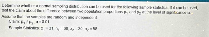 Determine whether a normal sampling distribution can be used for the following sample statistics. If it can be used, 
test the claim about the difference between two population proportions p_1 and p_2 at the level of significance α
Assume that the samples are random and independent. 
Claim p_1!= p_2, alpha =0.01
Sample Statistics x_1=31, n_1=68, x_2=30, n_2=58