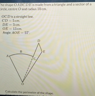 The shape O A BC DE is made from a triangle and a sector of a 
circle, centre O and radius 10 cm.
OC D is a straight line.
CD=5cm.
DE=3cm.
OE=13cm. 
Angle AOE=57. 
Calculate the perimeter of the shape.