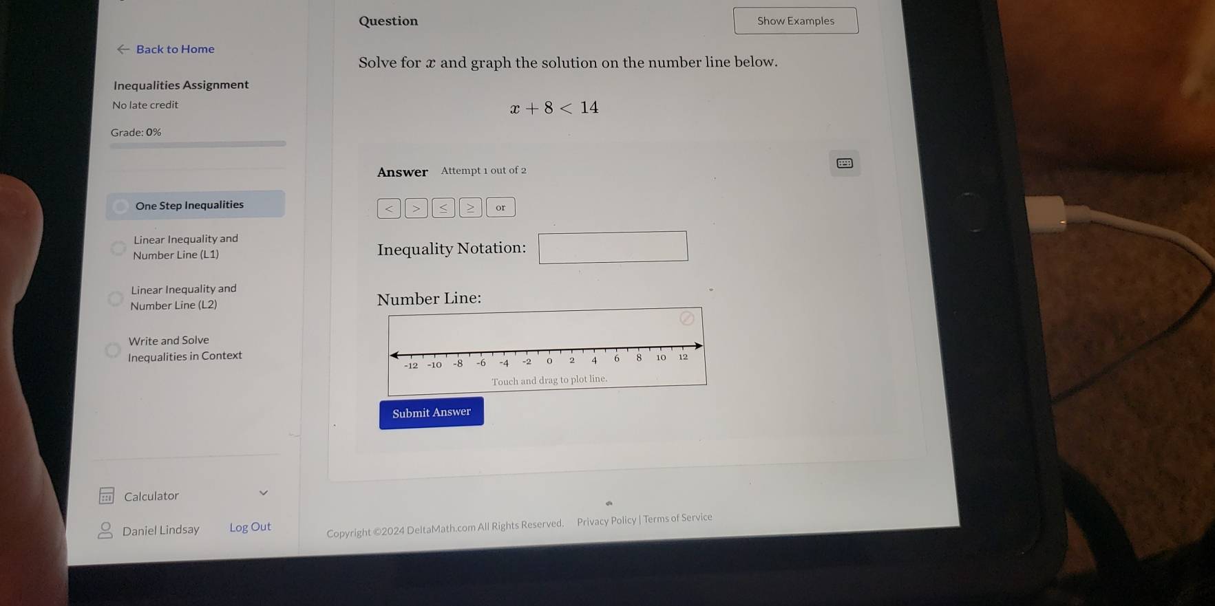 Question Show Examples 
← Back to Home 
Solve for x and graph the solution on the number line below. 
Inequalities Assignment 
No late credit
x+8<14</tex> 
Grade: 0% 
Answer Attempt 1 out of 2 
One Step Inequalities
or 
Linear Inequality and 
Number Line (L1) Inequality Notation: □ 
Linear Inequality and 
Number Line (L2) Number Line: 
Write and Solve 
Inequalities in Context 
Submit Answer 
Calculator 
Daniel Lindsay Log Out Copyright ©2024 DeltaMath.com All Rights Reserved. Privacy Policy | Terms of Service