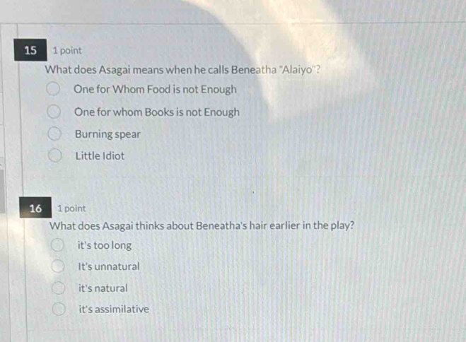 15 1 point
What does Asagai means when he calls Beneatha ''Alaiyo''?
One for Whom Food is not Enough
One for whom Books is not Enough
Burning spear
Little Idiot
16 1 point
What does Asagai thinks about Beneatha's hair earlier in the play?
it's too long
It's unnatural
it's natural
it's assimilative