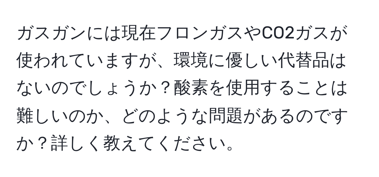 ガスガンには現在フロンガスやCO2ガスが使われていますが、環境に優しい代替品はないのでしょうか？酸素を使用することは難しいのか、どのような問題があるのですか？詳しく教えてください。