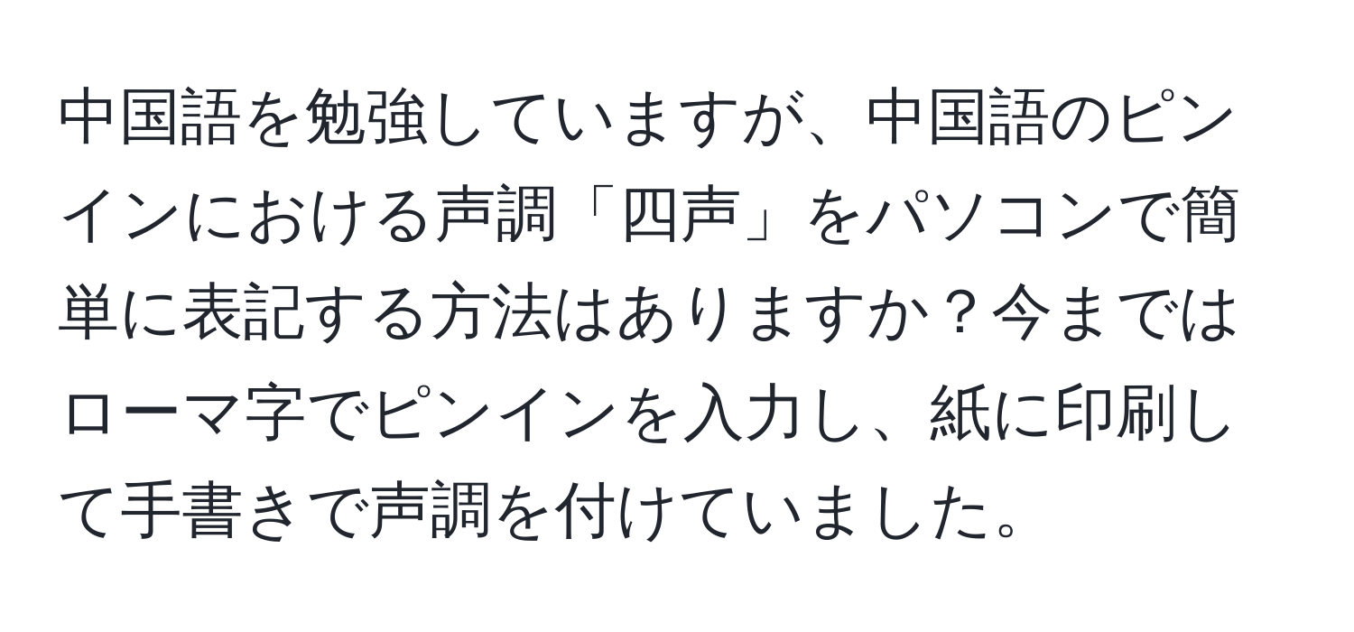 中国語を勉強していますが、中国語のピンインにおける声調「四声」をパソコンで簡単に表記する方法はありますか？今まではローマ字でピンインを入力し、紙に印刷して手書きで声調を付けていました。