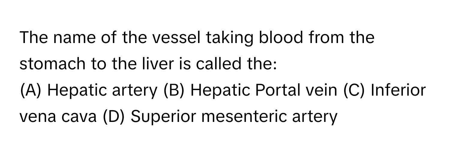 The name of the vessel taking blood from the stomach to the liver is called the:

(A) Hepatic artery (B) Hepatic Portal vein (C) Inferior vena cava (D) Superior mesenteric artery