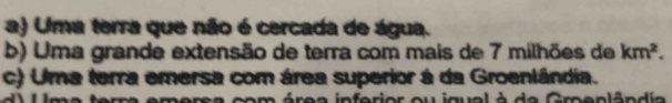 a) Uma terra que não é cercada de água.
b) Uma grande extensão de terra com mais de 7 milhões de km^2.
c) Uma terra emersa com área superior à da Groenlândia.
mersa com área inferior ou igual à de Gmeplândia