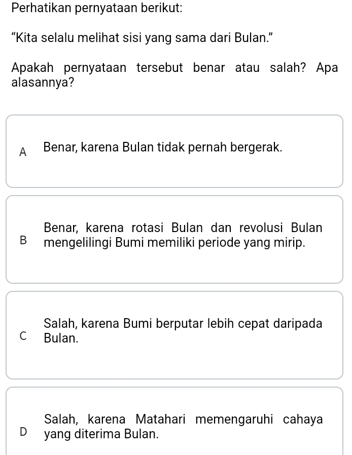 Perhatikan pernyataan berikut:
“Kita selalu melihat sisi yang sama dari Bulan.”
Apakah pernyataan tersebut benar atau salah? Apa
alasannya?
A Benar, karena Bulan tidak pernah bergerak.
Benar, karena rotasi Bulan dan revolusi Bulan
B mengelilingi Bumi memiliki periode yang mirip.
Salah, karena Bumi berputar lebih cepat daripada
C Bulan.
Salah, karena Matahari memengaruhi cahaya
D yang diterima Bulan.