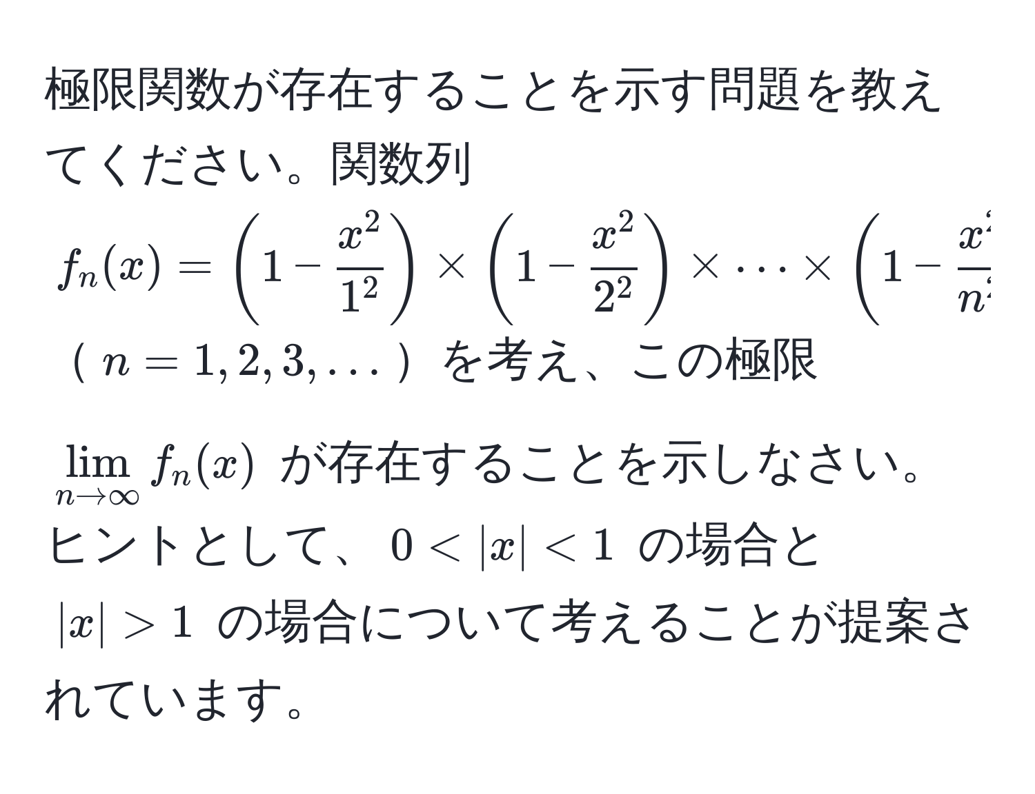 極限関数が存在することを示す問題を教えてください。関数列 $f_n(x) = (1 - fracx^21^2) * (1 - fracx^22^2) * ·s * (1 - fracx^2n^2)$ $n=1,2,3,...$を考え、この極限 $lim_n to ∈fty f_n(x)$ が存在することを示しなさい。ヒントとして、$0 < |x| < 1$ の場合と $|x| > 1$ の場合について考えることが提案されています。