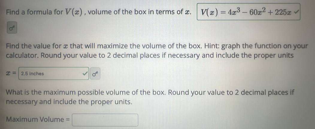 Find a formula for V(x) , volume of the box in terms of x. V(x)=4x^3-60x^2+225x
sigma^6
Find the value for x that will maximize the volume of the box. Hint: graph the function on your 
calculator. Round your value to 2 decimal places if necessary and include the proper units
x= 2.5 inches sigma^6
What is the maximum possible volume of the box. Round your value to 2 decimal places if 
necessary and include the proper units. 
Maximum Volume =□