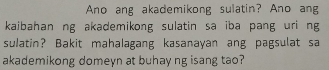 Ano ang akademikong sulatin? Ano ang 
kaibahan ng akademikong sulatin sa iba pang uri ng 
sulatin? Bakit mahalagang kasanayan ang pagsulat sa 
akademikong domeyn at buhay ng isang tao?