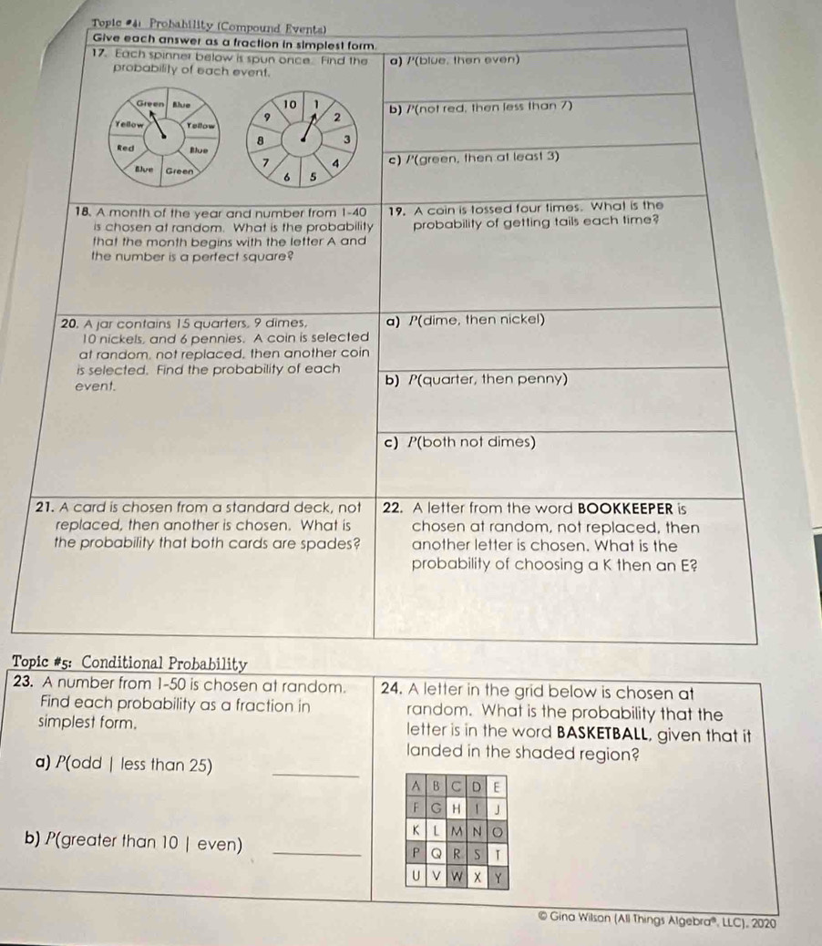 Topic #41 Probability (Compound Events)
Give each answer as a fraction in simplest form.
17. Each spinner below is spun once. Find the a) /'(blue. then even)
probability of each event.
Green Blue 10 1 b) /'(not red, then less than 7)
9 A 2
Yellow Yellow
8 3
Red Blue
7 4 c) /'(green, then at least 3)
Blue Green 6 5
18. A month of the year and number from 1-40 19. A coin is tossed four times. What is the
is chosen at random. What is the probability probability of getting tails each time?
that the month begins with the letter A and
the number is a perfect square?
20. A jar contains 15 quarters, 9 dimes, a) /(dime, then nickel)
10 nickels, and 6 pennies. A coin is selected
at random, not replaced, then another coin
is selected. Find the probability of each
event. b) /(quarter, then penny)
c) P(both not dimes)
21. A card is chosen from a standard deck, not 22. A letter from the word BOOKKEEPER is
replaced, then another is chosen. What is chosen at random, not replaced, then
the probability that both cards are spades? another letter is chosen. What is the
probability of choosing a K then an E?
* Topic #5: Conditional Probability
23. A number from 1-50 is chosen at random. 24. A letter in the grid below is chosen at
Find each probability as a fraction in random. What is the probability that the
simplest form. letter is in the word BASKETBALL, given that it
landed in the shaded region?
a) P(odd | less than 25) _
b) P(greater than 10 | even) _
© Gina Wilson (All Things Algebra®, LLC), 2020