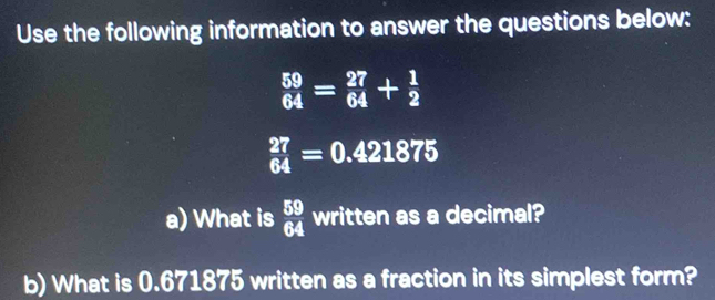 Use the following information to answer the questions below:
beginarrayr 59 64endarray =beginarrayr 27 64endarray +beginarrayr 1 2endarray
_(64)^(27)=0.421875
a) What is  59/64  written as a decimal?
b) What is 0.671875 written as a fraction in its simplest form?