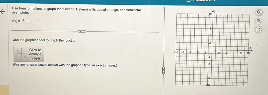 Use transformations to graph the function. Determine its domain, range, and horizontal 
asymptote. a
f(x)=3^x+5
a 
Use the graphing tool to graph the function. 
Click to 
enlarge 
graph 
(For any answer boxes shown with the grapher, type an exact answer.)