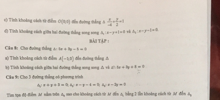 Tính khoảng cách từ điểm O(0;0) đến đường thẳng △  x/-4 + y/2 =1
d) Tính khoảng cách giữa hai đường thằng song song △ _1:x-y+1=0 và △ _2:x-y-1=0. 
bÀi tập : 
Câu 8: Cho đường thẳng △: 5x+3y-5=0
a) Tính khoảng cách từ điểm A(-1;3) đến đường thẳng A 
b) Tính khoảng cách giữa hai đường thẳng song song △ va △ ':5x+3y+8=0
Câu 9: Cho 3 đường thẳng có phương trình
△ _1:x+y+3=0; △ _2:x-y-4=0; △ _3:x-2y=0
Tìm tọa độ điểm M nằm trên △ _3 sao cho khoảng cách từ M đến △ bằng 2 lần khoảng cách từ M đến △ _2