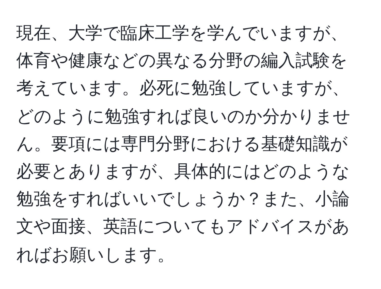 現在、大学で臨床工学を学んでいますが、体育や健康などの異なる分野の編入試験を考えています。必死に勉強していますが、どのように勉強すれば良いのか分かりません。要項には専門分野における基礎知識が必要とありますが、具体的にはどのような勉強をすればいいでしょうか？また、小論文や面接、英語についてもアドバイスがあればお願いします。