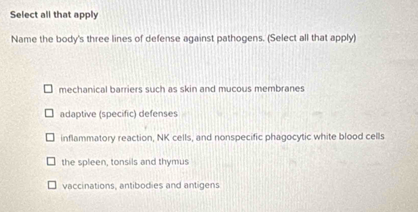 Select all that apply
Name the body's three lines of defense against pathogens. (Select all that apply)
mechanical barriers such as skin and mucous membranes
adaptive (specific) defenses
inflammatory reaction, NK cells, and nonspecific phagocytic white blood cells
the spleen, tonsils and thymus
vaccinations, antibodies and antigens