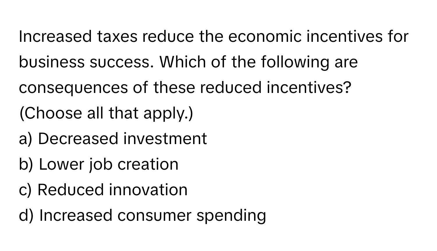 Increased taxes reduce the economic incentives for business success. Which of the following are consequences of these reduced incentives? (Choose all that apply.)

a) Decreased investment 
b) Lower job creation 
c) Reduced innovation 
d) Increased consumer spending