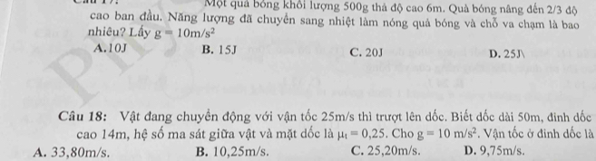 Một quả bóng khổi lượng 500g thả độ cao 6m. Quà bóng nâng đến 2/3 độ
cao ban đầu. Năng lượng đã chuyển sang nhiệt làm nóng quả bóng và chỗ va chạm là bao
nhiêu? Lấy g=10m/s^2
A. 10J B. 15J C. 20J D. 25J 
Câu 18: Vật đang chuyền động với vận tốc 25m/s thì trượt lên dốc. Biết đốc dài 50m, đinh dốc
cao 14m, hệ số ma sát giữa vật và mặt dốc là mu _t=0,25. Cho g=10m/s^2. Vận tốc ở đinh dốc là
A. 33,80m/s. B. 10,25m/s. C. 25,20m/s. D. 9,75m/s.