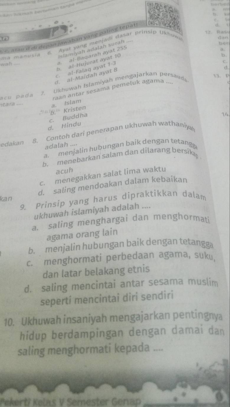 Jkém Aisnaß bertenan tanpa mei
harbed
B. k
e lr
Ye 12. Raso
dan
atau d di depan jawaban yang paling tepat
d. t
6. Ayat yn g menja di dasar prinsip Ukhu w
Islamiyah adalah surah ....
ben
al-Baqarah ayat 255
a.
ma manusia
b. al-Hujurat ayat 10
b.
wah_
c. al-Falaq ayat 1-3
c.
d.
d. al-Maidah ayat 8
acu pada 7.Ukhuwah Islamiyah mengajarkan persauda
13. P
raan antar sesama pemeluk agama ...
ntara .... a. Islam
'' b.' Kristen
c. Buddha
14
d. Hindu
edakan 8. Contoh dari penerapan ukhuwah wathaniyah
adalah ....
a. menjalin hubungan baik dengan tetangg
b.menebarkan salam dan dilarang bersika 
acuh
c. menegakkan salat lima waktu
d. saling mendoakan dalam kebaikan
kan
9. Prinsip yang harus dipraktikkan dalam
ukhuwah islamiyah adalah ....
a. saling menghargai dan menghormati
agama orang lain
b. menjalin hubungan baik dengan tetangga
c. menghormati perbedaan agama, suku,
dan latar belakang etnis
d. saling mencintai antar sesama muslim
seperti mencintai dìri sendiri
10. Ukhuwah insaniyah mengajarkan pentingnya
hidup berdampingan dengan damai dan
saling menghormati kepada ....
Pekerti Kelas V Semester Genap