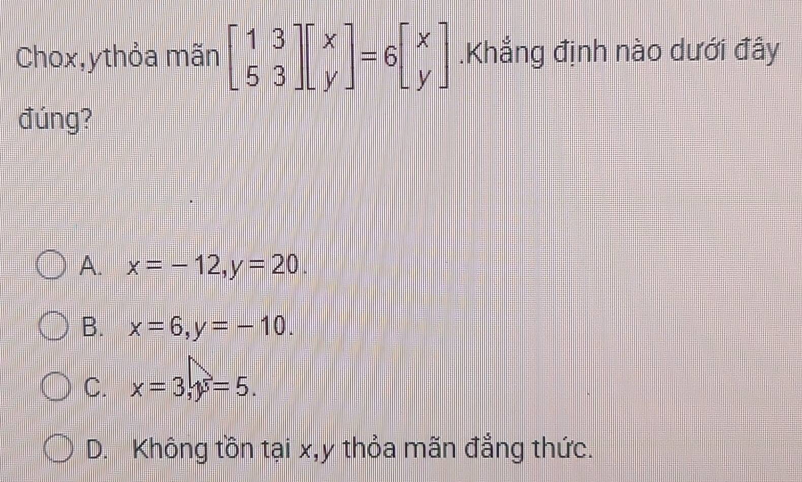 Chox,ythỏa mãn beginbmatrix 1&3 5&3endbmatrix beginbmatrix x yendbmatrix =6beginbmatrix x yendbmatrix.Khẳng định nào dưới đây
đúng?
A. x=-12, y=20.
B. x=6, y=-10.
C. x=3, y=5.
D. Không tồn tại x, y thỏa mãn đẳng thức.