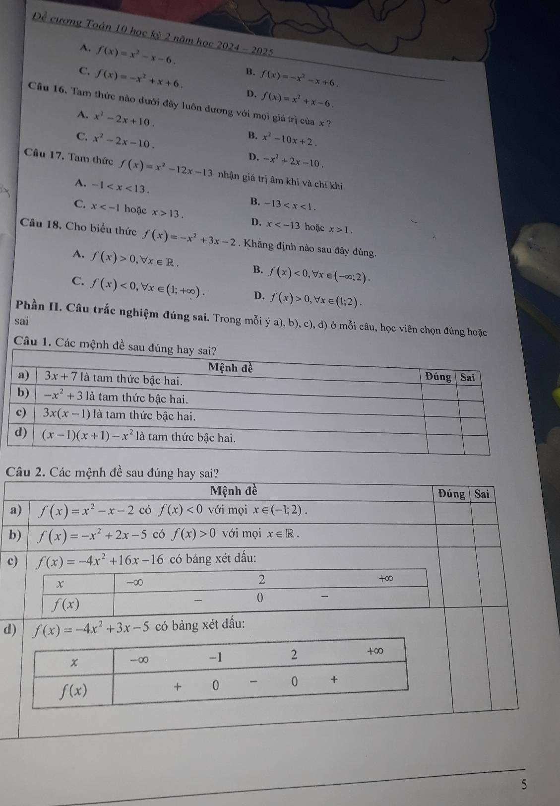 Đề cương Toán 10 học kỳ 2 năm học 2024-2025
A. f(x)=x^2-x-6. B. f(x)=-x^2-x+6.
C. f(x)=-x^2+x+6. D. f(x)=x^2+x-6.
Câu 16. Tam thức nào dưới đây luôn dương với mọi giá trị của x ?
A. x^2-2x+10.
B. x^2-10x+2.
C. x^2-2x-10. D. -x^2+2x-10.
Câu 17. Tam thức f(x)=x^2-12x-13 nhận giá trị âm khi và chỉ khi
A. -1 B. -13
C. x hoặc x>13. D. x hoặc x>1.
Câu 18. Cho biểu thức f(x)=-x^2+3x-2. Khẳng định nào sau đây đúng.
A. f(x)>0,forall x∈ R.
B. f(x)<0,forall x∈ (-∈fty ;2).
C. f(x)<0,forall x∈ (1;+∈fty ). D. f(x)>0,forall x∈ (1;2).
Phần II. Câu trắc nghiệm đúng sai. Trong mỗi ý a), b), c), d) ở mỗi câu, học viên chọn đúng hoặc
sai
Câu 1. Các mệnh đề sau đúng 
Câu 2. Các mệnh đề sau đúng hay sai?
Mệnh đề Đúng  Sai
a) f(x)=x^2-x-2 có f(x)<0</tex> với mọi x∈ (-1;2).
b) f(x)=-x^2+2x-5 có f(x)>0 với mọi x∈ R.
c) f(x)=-4x^2+16x-16 có bảng xét dấu:
x
-∞
2 □ 
+∞
f(x)
0

d) f(x)=-4x^2+3x-5 có bảng xét dấu:
5