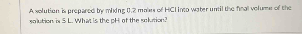 A solution is prepared by mixing 0.2 moles of HCI into water until the final volume of the 
solution is 5 L. What is the pH of the solution?