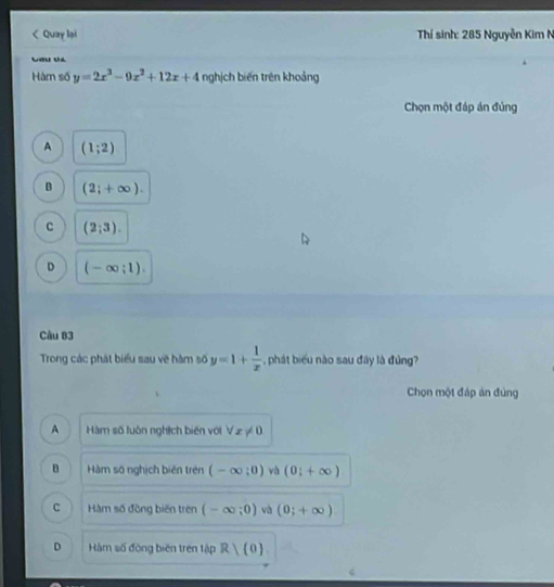 < Quay lại Thí sinh: 285 Nguyễn Kim N
Lau v4
Hàm số  y=2x^3-9x^2+12x+4 nghịch biến trên khoảng
Chọn một đáp án đủng
A (1;2)
B (2;+∈fty ).
c (2;3).
D (-∈fty ;1). 
Câu 83
Trong các phát biểu sau về hàm số y=1+ 1/x  , phát biểu nào sau đây là đùng?
Chọn một đáp án đùng
A Hàm số luôn nghịch biến với forall x!= 0
D Hàm số nghịch biến trên (-∈fty ;0) và (0;+∈fty )
C Hàm số đồng biến trên (-∈fty ;0) và (0;+∈fty )
D Hàm số động biên trên tập R)(0)