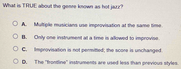 What is TRUE about the genre known as hot jazz?
A. Multiple musicians use improvisation at the same time.
B. Only one instrument at a time is allowed to improvise.
C. Improvisation is not permitted; the score is unchanged.
D. The “frontline” instruments are used less than previous styles.