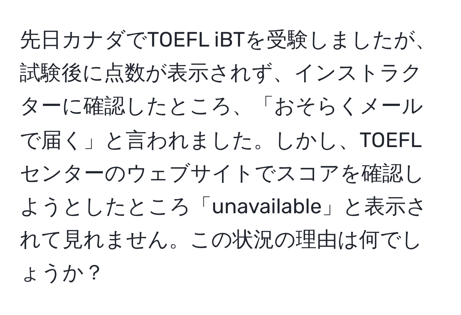 先日カナダでTOEFL iBTを受験しましたが、試験後に点数が表示されず、インストラクターに確認したところ、「おそらくメールで届く」と言われました。しかし、TOEFLセンターのウェブサイトでスコアを確認しようとしたところ「unavailable」と表示されて見れません。この状況の理由は何でしょうか？