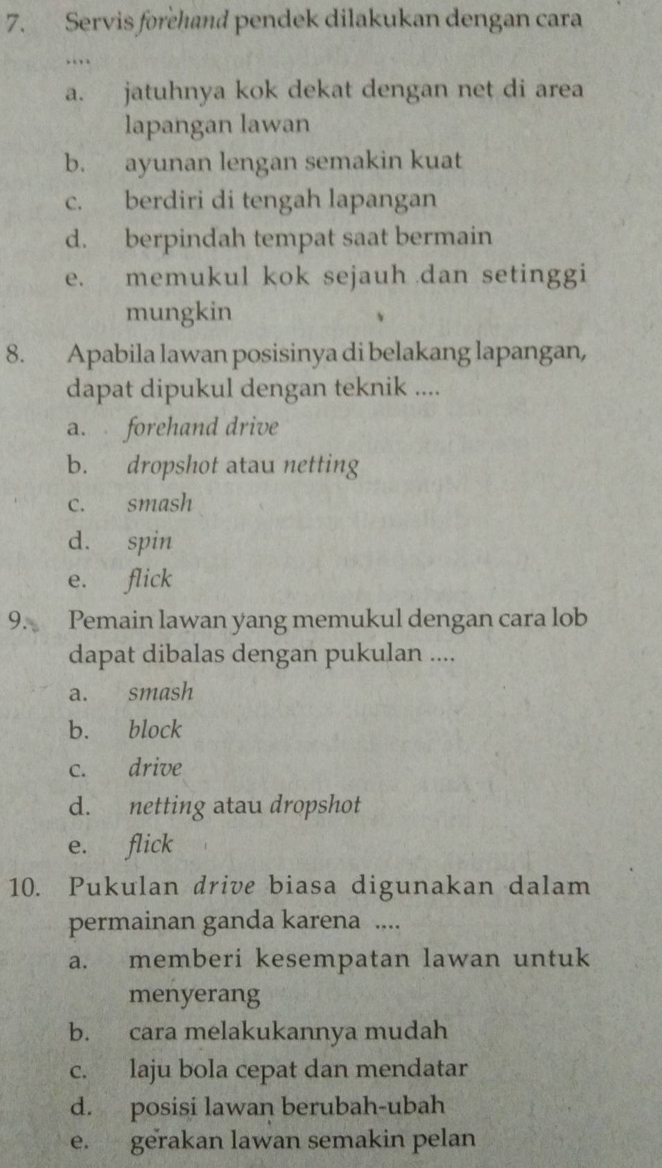 Servis forehand pendek dilakukan dengan cara
…
a. jatuhnya kok dekat dengan net di area
lapangan lawan
b. ayunan lengan semakin kuat
c. berdiri di tengah lapangan
d. berpindah tempat saat bermain
e. memukul kok sejauh dan setinggi
mungkin
8. Apabila lawan posisinya di belakang lapangan,
dapat dipukul dengan teknik ....
a. forehand drive
b. dropshot atau netting
c. smash
d. spin
e. flick
9. Pemain lawan yang memukul dengan cara lob
dapat dibalas dengan pukulan ....
a. smash
b. block
c. drive
d. netting atau dropshot
e. flick
10. Pukulan drive biasa digunakan dalam
permainan ganda karena ....
a. memberi kesempatan lawan untuk
menyerang
b. cara melakukannya mudah
c. laju bola cepat dan mendatar
d. posisi lawan berubah-ubah
e. gerakan lawan semakin pelan