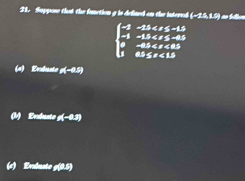 Suppose that the function g is defined on the interved (-2.5,1.5)
beginarrayl -2-25 <15endarray.
(s) Evaluate g(-0.5)
(b) Evaluate g(-0.3)
(c) Evaluate g(0,5)