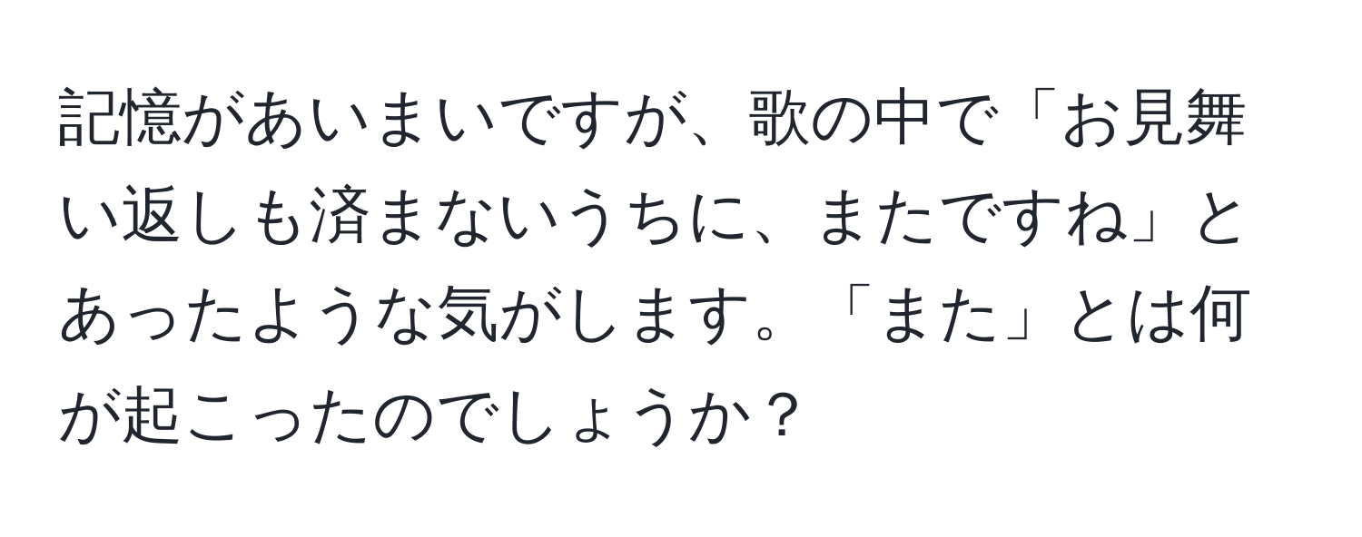 記憶があいまいですが、歌の中で「お見舞い返しも済まないうちに、またですね」とあったような気がします。「また」とは何が起こったのでしょうか？