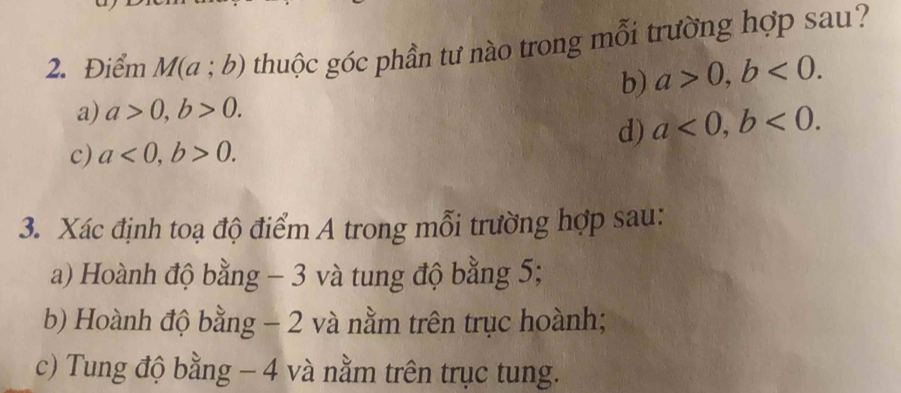 Điểm M(a;b) thuộc góc phần tư nào trong mỗi trường hợp sau?
b) a>0, b<0</tex>.
a) a>0, b>0.
d) a<0</tex>, b<0</tex>.
c) a<0</tex>, b>0. 
3. Xác định toạ độ điểm A trong mỗi trường hợp sau:
a) Hoành độ bằng - 3 và tung độ bằng 5;
b) Hoành độ bằng - 2 và nằm trên trục hoành;
c) Tung độ bằng - 4 và nằm trên trục tung.