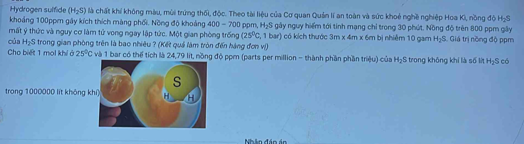 Hydrogen sulfide (H_2S) là chất khí không màu, mùi trứng thối, độc. Theo tài liệu của Cơ quan Quản lí an toàn và sức khoẻ nghề nghiệp Hoa Kì, nồng độ H_2S
khoảng 100ppm gây kích thích màng phối. Nồng độ khoảng 400-700 ppm, H_2S gây nguy hiểm tới tính mạng chỉ trong 30 phút. Nồng độ trên 800 ppm gây 
mất ý thức và nguy cơ làm tử vong ngay lập tức. Một gian phòng trống (25^0C, , 1 bar) có kích thước 3m* 4m* 6 m bị nhiễm 10 gam H_2S. Giá trị nồng độ ppm 
của H_2S trong gian phòng trên là bao nhiêu ? (Kết quả làm tròn đến hàng đơn vị) 
Cho biết 1 mol khí ở 25^0C và 1 bar có thể tích là 24,79 lít, nồng độ ppm (parts per million - thành phần phần trihat ?u) của H_2S trong không khí là số lít H_2S có 
trong 1000000 lít không k 
Nhân đán án