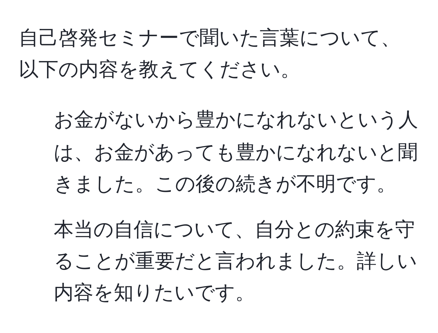 自己啓発セミナーで聞いた言葉について、以下の内容を教えてください。
1. お金がないから豊かになれないという人は、お金があっても豊かになれないと聞きました。この後の続きが不明です。
2. 本当の自信について、自分との約束を守ることが重要だと言われました。詳しい内容を知りたいです。