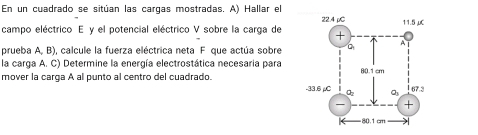 En un cuadrado se sitúan las cargas mostradas. A) Hallar el 
campo eléctrico E y el potencial eléctrico V sobre la carga de
prueba A, B), calcule la fuerza eléctrica neta F que actúa sobre
la carga A. C) Determine la energía electrostática necesaria para
mover la carga A al punto al centro del cuadrado.