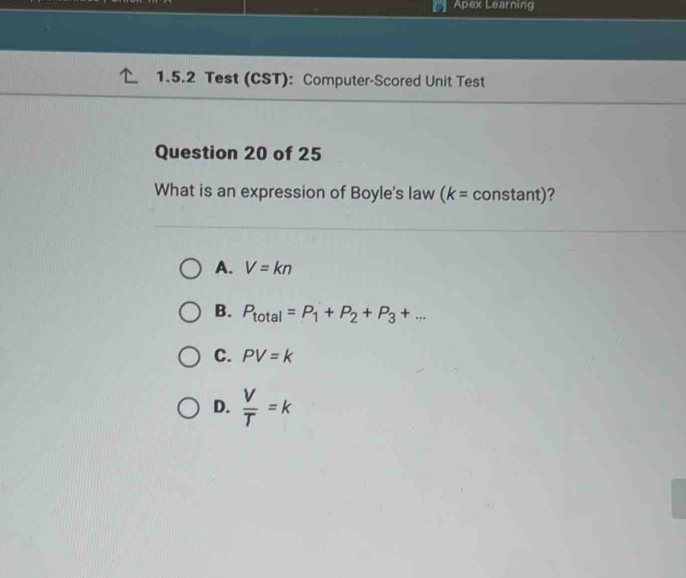 Apex Learning
1.5.2 Test (CST): Computer-Scored Unit Test
Question 20 of 25
What is an expression of Boyle's law (k= constant)?
A. V=kn
B. P_total=P_1+P_2+P_3+...
C. PV=k
D.  V/T =k