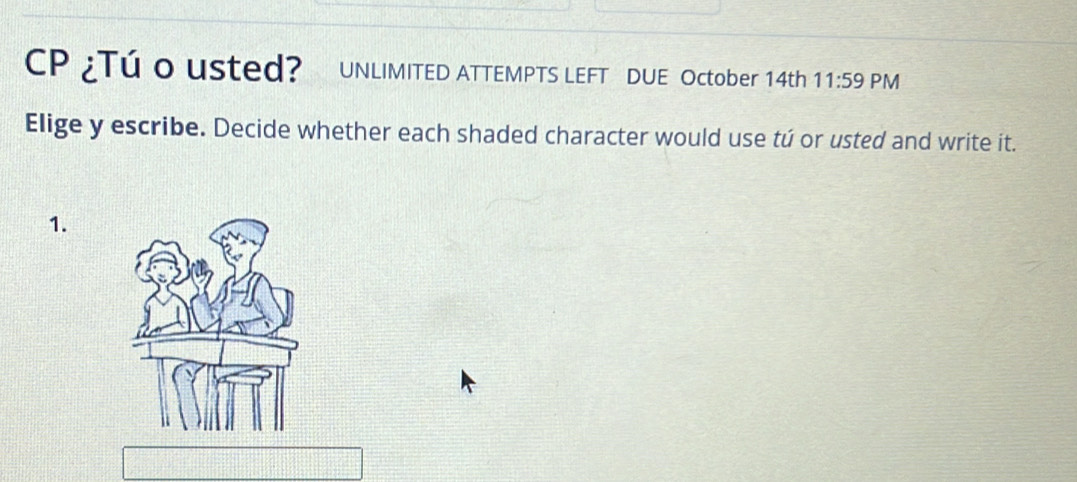 CP ¿Tú o usted? UNLIMITED ATTEMPTS LEFT DUE October 14th 11:59 PM 
Elige y escribe. Decide whether each shaded character would use tú or usted and write it. 
1.