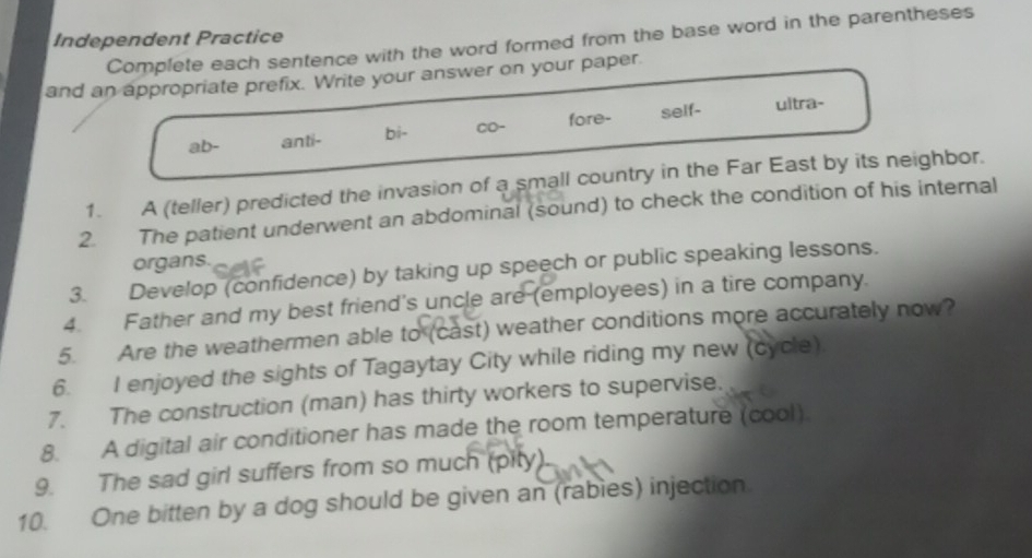 Independent Practice
Complete each sentence with the word formed from the base word in the parentheses
and an appropriate prefix. Write your answer on your paper.
ab- anti- bi- CO- fore- self- ultra-
1. A (teller) predicted the invasion of a small country in the Far East by its neighbor.
2. The patient underwent an abdominal (sound) to check the condition of his internal
organs.
3. Develop (confidence) by taking up speech or public speaking lessons.
4. Father and my best friend's uncle are (employees) in a tire company.
5. Are the weathermen able to (cast) weather conditions more accurately now?
6. I enjoyed the sights of Tagaytay City while riding my new (cycle).
7. The construction (man) has thirty workers to supervise.
8. A digital air conditioner has made the room temperature (cool).
9. The sad girl suffers from so much (pity)
10. One bitten by a dog should be given an (rabies) injection.