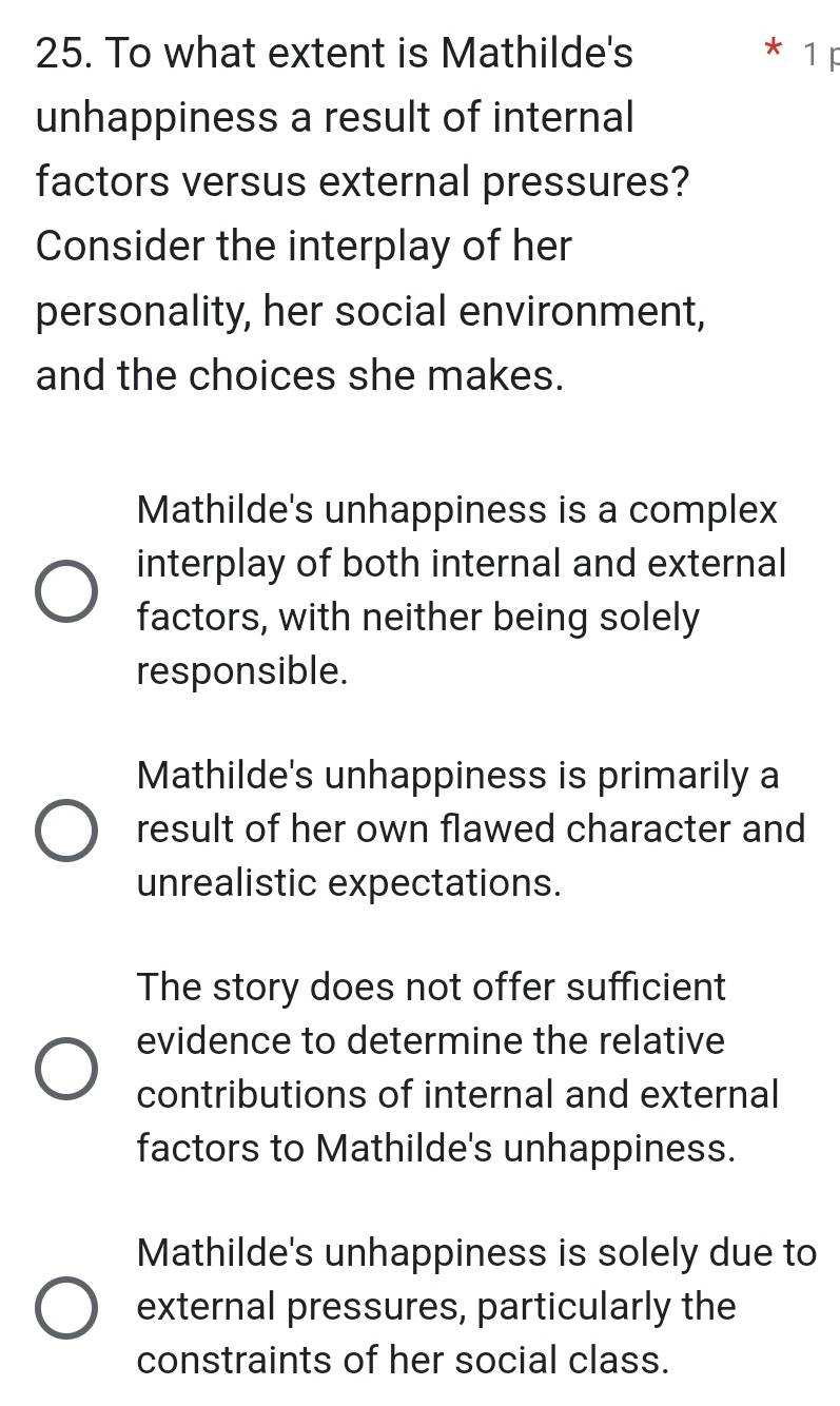 To what extent is Mathilde's 1F
unhappiness a result of internal
factors versus external pressures?
Consider the interplay of her
personality, her social environment,
and the choices she makes.
Mathilde's unhappiness is a complex
interplay of both internal and external
factors, with neither being solely
responsible.
Mathilde's unhappiness is primarily a
result of her own flawed character and
unrealistic expectations.
The story does not offer sufficient
evidence to determine the relative
contributions of internal and external
factors to Mathilde's unhappiness.
Mathilde's unhappiness is solely due to
external pressures, particularly the
constraints of her social class.