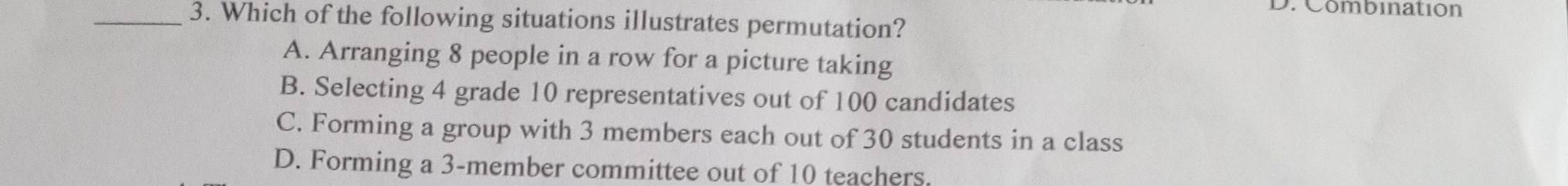 Combination
_3. Which of the following situations illustrates permutation?
A. Arranging 8 people in a row for a picture taking
B. Selecting 4 grade 10 representatives out of 100 candidates
C. Forming a group with 3 members each out of 30 students in a class
D. Forming a 3 -member committee out of 10 teachers.