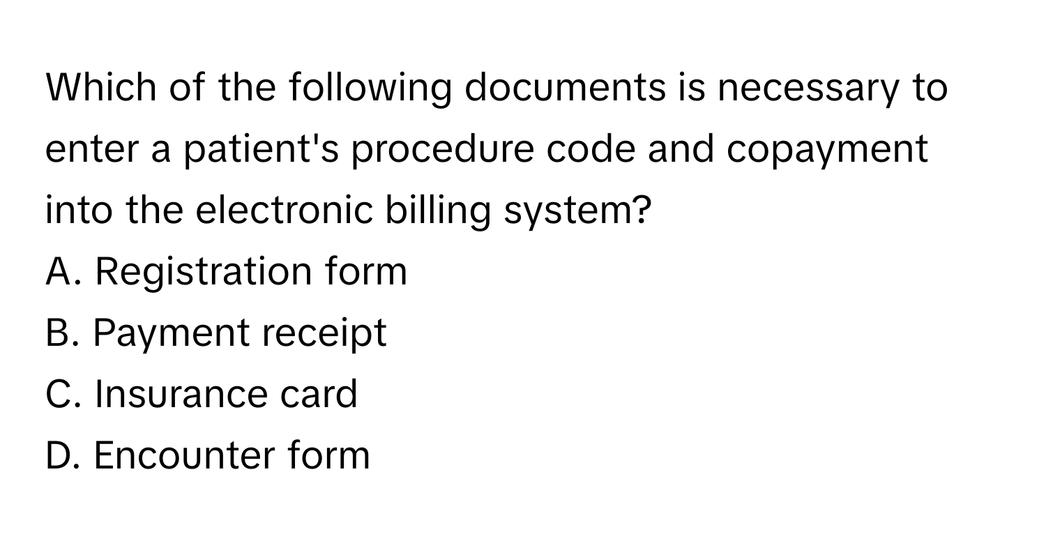 Which of the following documents is necessary to enter a patient's procedure code and copayment into the electronic billing system?

A. Registration form
B. Payment receipt
C. Insurance card
D. Encounter form