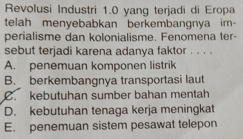 Revolusi Industri 1.0 yang terjadi di Eropa
telah menyebabkan berkembangnya im-
perialisme dan kolonialisme. Fenomena ter-
sebut terjadi karena adanya faktor . . . .
A. penemuan komponen listrik
B. berkembangnya transportasi laut
C. kebutuhan sumber bahan mentah
D. kebutuhan tenaga kerja meningkat
E. penemuan sistem pesawat telepon