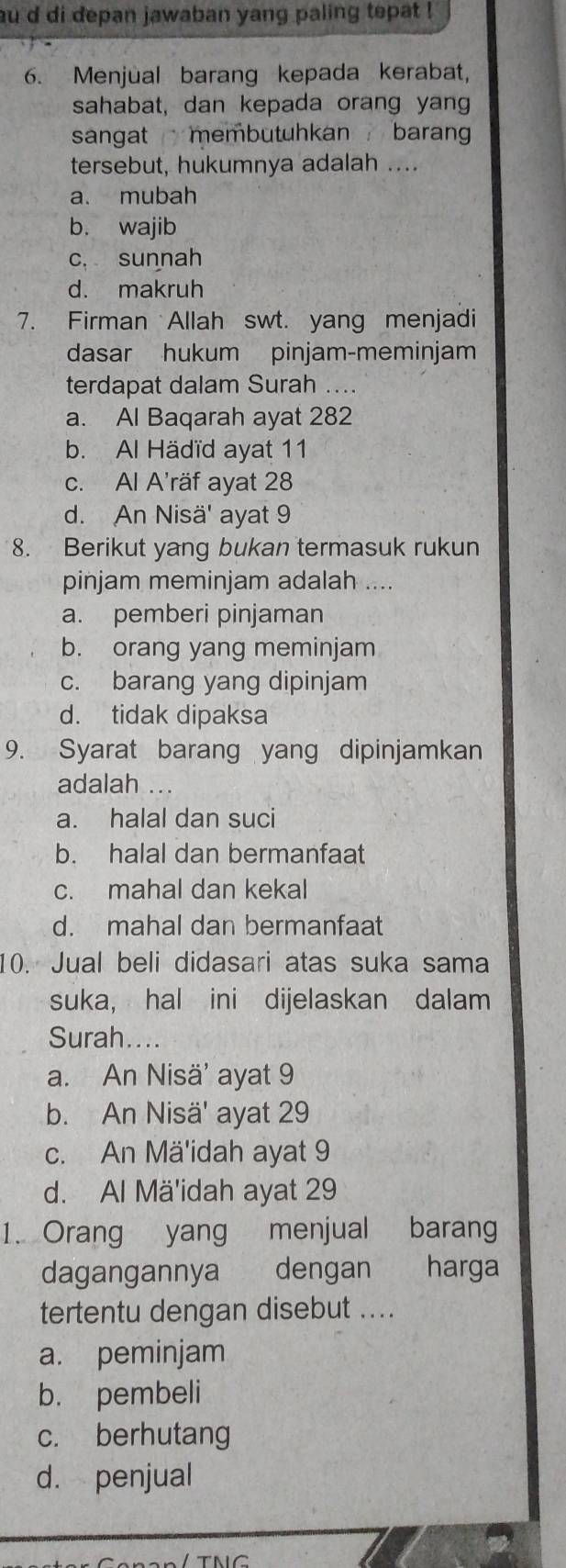 au d di depan jawaban yang paling tepat !
6. Menjual barang kepada kerabat,
sahabat, dan kepada orang yan
sangat membutuhkan baran 
tersebut, hukumnya adalah ....
a. mubah
b. wajib
c, sunnah
d. makruh
7. Firman Allah swt. yang menjadi
dasar hukum pinjam-meminjam
terdapat dalam Surah ....
a. Al Baqarah ayat 282
b. Al Hädïd ayat 11
c. Al A'räf ayat 28
d. An Nisä' ayat 9
8. Berikut yang bukan termasuk rukun
pinjam meminjam adalah ....
a. pemberi pinjaman
b. orang yang meminjam
c. barang yang dipinjam
d. tidak dipaksa
9. Syarat barang yang dipinjamkan
adalah ...
a. halal dan suci
b. halal dan bermanfaat
c. mahal dan kekal
d. mahal dan bermanfaat
10. Jual beli didasari atas suka sama
suka, hal ini dijelaskan dalam
Surah....
a. An Nisä’ ayat 9
b. An Nisä' ayat 29
c. An Mä'idah ayat 9
d. Al Mä'idah ayat 29
1. Orang yang menjual barang
dagangannya dengan harga
tertentu dengan disebut ....
a. peminjam
b. pembeli
c. berhutang
d. penjual